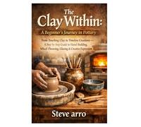 The Clay Within: A Beginner’s Journey in Pottery: From Touching Clay to Timeless Creations - A Step-by-Step Guide to Hand-Building, Wheel-Throwing, Glazing & Creative Expression