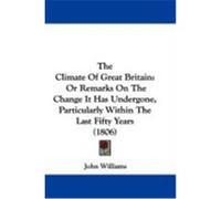The Climate of Great Britain: Or Remarks on the Change It Has Undergone, Particularly Within the Last Fifty Years (1806) Williams, John (Auteur)