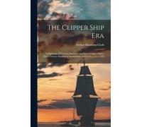 The Clipper Ship Era: An Epitome Of Famous American And British Clipper Ships, Their Owners, Builders, Commanders, And Crews, 1843-1869