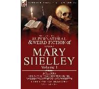 The Collected Supernatural and Weird Fiction of Mary Shelley-Volume 1: Including One Novel "Frankenstein or The Modern Prometheus" and Fourteen Short Stories of the Strange and Unusual
