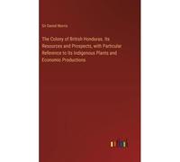 The Colony Of British Honduras. Its Resources And Prospects, With Particular Reference To Its Indigenous Plants And Economic Productions