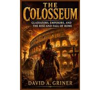 The Colosseum: Gladiators, Emperors, and the Rise and Fall of Rome