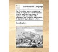 The Columbian Orator: Containing A Variety Of Original And Selected Pieces; Together With Rules; Calculated To Improve Youth And Others In The ... Eloquence. By Caleb Bingham Second Edition.