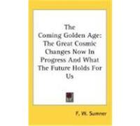 The Coming Golden Age: The Great Cosmic Changes Now in Progress and What the Future Holds for Us