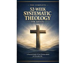 THE COMPLETE 52-WEEK SYSTEMATIC THEOLOGY FOR ADULTS: A Practical Study of Core Christian Beliefs for Everyday life