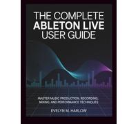 The Complete Ableton Live User Guide: Master Music Production, Recording, Mixing, and Performance Techniques