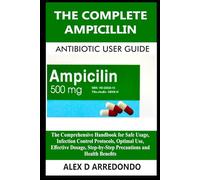 The Complete Ampicillin Antibiotic User Guide: The Comprehensive Handbook for Safe Usage, Infection Control Protocols, Optimal Use, Effective Dosage, Step-by-Step Precautions and Health Benefits