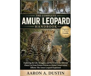 THE COMPLETE AMUR LEOPARD HANDBOOK: Exploring the Life, Struggles, and Survival of the Siberian Ghost Cat From Frozen Forests to Global Conservation Efforts: The Amur Leopard Explained