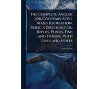 The Complete Angler; Or, Contemplative Man's Recreation; Being A Discourse On Rivers, Ponds, Fish And Fishing. With Lives And Notes