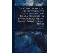 The Complete Angler; Or, Contemplative Man's Recreation; Being A Discourse On Rivers, Ponds, Fish And Fishing. With Lives And Notes