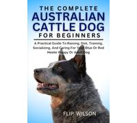 THE COMPLETE AUSTRALIAN CATTLE DOG FOR BEGINNERS: A Practical Guide To Raising, Diet, Training, Socializing, And Caring For Your Blue Or Red Heeler Puppy Or Adult Dog