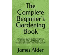 The Complete Beginner’s Gardening Book: A Practical Guide to Starting Well, Growing with Confidence, and Building a Garden That Fits Your Life