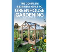 The Complete Beginner’s Guide to Greenhouse Gardening: A Step-by-Step Guide to Build Your First Greenhouse and Grow Fresh Vegetables, Herbs, and Flowers All Year Round on a Budget You Can Afford