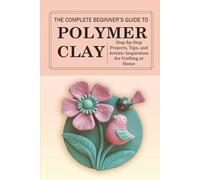 The Complete Beginner’s Guide to Polymer Clay: Step-by-Step Projects, Tips, and Artistic Inspiration for Crafting at Home