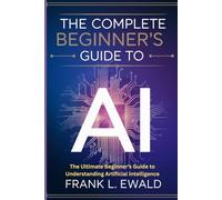 The Complete Beginner's Guide to AI: The Ultimate Beginner's Guide to Understanding Artificial Intelligence