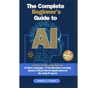 The Complete Beginner's Guide to AI: Unlock Artificial Intelligence in Plain Language - From Machine Learning Basics to Real-World Applications & No-Code Projects