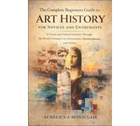 The Complete Beginners Guide to Art History for Novices and Enthusiasts: A Visual and Cultural Journey Through the World’s Greatest Art Movements, Masterpieces, and Artists