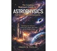 The Complete Beginners Guide to Astrophysics for Novices and Enthusiasts: Unlocking the Universe: Explore Stars, Galaxies, Black Holes, and the Wonders of Space