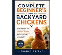The Complete Beginner's Guide to Backyard Chickens: Everything You Need to Know About Choosing, Housing, Feeding, and Raising a Healthy Flock - from Day One to First Egg