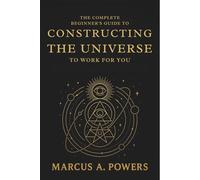 The Complete Beginner's Guide to Constructing the Universe to Work for You: Understanding the Hidden Patterns, Energy, and Laws That Shape Reality