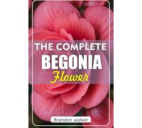 The Complete Begonia Flower: The Ultimate Beginner's Guide to Growing, Caring For, And Harvesting Stunning Begonia at Home and Garden