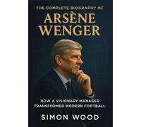 The Complete Biography of Arsène Wenger: How a Visionary Manager Transformed Modern Football