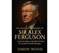 The Complete Biography of Sir Alex Ferguson: Inside the Mind of the World’s Most Successful Football Manager