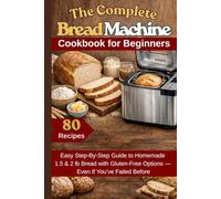 The Complete Bread Machine Cookbook for Beginners: Easy Step-By-Step Guide to Homemade 1.5 & 2 lb Bread with Gluten-Free Options- Even If You’ve Failed Before