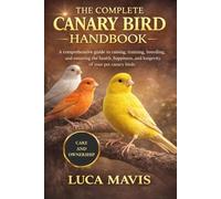THE COMPLETE CANARY BIRD HANDBOOK: A comprehensive guide to raising, training, breeding, and ensuring the health, happiness, and longevity of your pet canary birds