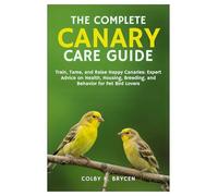 THE COMPLETE CANARY CARE GUIDE: Train, Tame, and Raise Happy Canaries: Expert Advice on Health, Housing, Breeding, and Behavior for Pet Bird Lovers