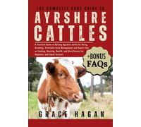 THE COMPLETE CARE GUIDE TO AYRSHIRE CATTLES: A Practical Guide To Raising Ayrshire Cattle For Dairy, Breeding, Profitable Farm Management And Expert ... Herd Success For Beginners And Small Farmers