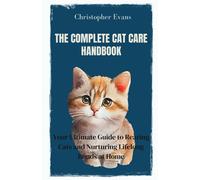 The Complete Cat Care Handbook: Your Ultimate Guide To Rearing Cats And Nurturing Lifelong Bonds At Home