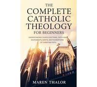The Complete Catholic Theology for Beginners: Understanding Church Doctrine, Catechism, Sacraments, Saints, and Foundations of Christian Faith