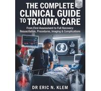 THE COMPLETE CLINICAL GUIDE TO TRAUMA CARE: From First Assessment to Full Recovery: Resuscitation, Procedures, Imaging & Complications