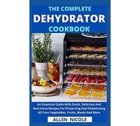 The Complete Dehydrator Cookbook: An Essential Guide With Quick, Delicious And Nutritious Recipes For Preserving And Dehydrating All Your Vegetables, Fruits, Meats And More