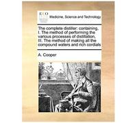 The Complete Distiller: Containing, I. The Method Of Performing The Various Processes Of Distillation, Iii. The Method Of Making All The Compound Waters And Rich Cordials