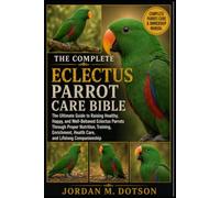 THE COMPLETE ECLECTUS PARROT CARE BIBLE: The Ultimate Guide to Raising Healthy, Happy, and Well-Behaved Eclectus Parrots Through Proper Nutrition, ... Health Care, and Lifelong Companionship