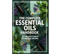 THE COMPLETE ESSENTIAL OILS HANDBOOK: From Garden to Remedy: Grow, Distill & Blend 50+ Healing Plants with 120 Natural Recipes for Health, Beauty & Home
