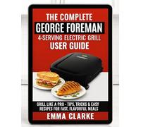 The Complete George Foreman 4-Serving Electric Grill User Guide: Grill Like a Pro - With Tips, Tricks & Easy Recipes for Fast, Flavorful Meals