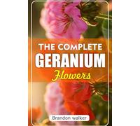 The Complete Geranium Flowers: The Ultimate Beginner's Guide to Growing, Caring For, and Harvesting Stunning Geraniums at Home and garden