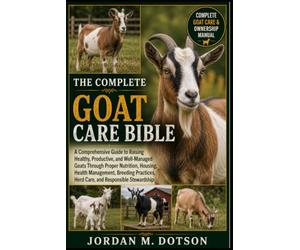 THE COMPLETE GOAT CARE BIBLE: A Comprehensive Guide to Raising Healthy, Productive, and Well-Managed Goats Through Proper Nutrition, Housing, Health ... Herd Care, and Responsible Stewardship