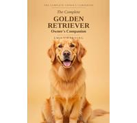 The Complete Golden Retriever Owner's Companion: A Practical Guide to Choosing, Raising, Training, and Living With Your Golden - From Puppy to Golden Years
