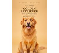 The Complete Golden Retriever Owner's Companion: A Practical Guide to Choosing, Raising, Training, and Living With Your Golden - From Puppy to Golden Years
