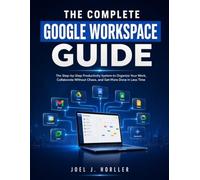 THE COMPLETE GOOGLE WORKSPACE GUIDE: The Step-by-Step Productivity System to Organize Your Work, Collaborate Without Chaos, and Get More Done in Less Time