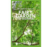 The Complete Guide On Fairy Garden For Beginners: The Complete And Essential Guide On How To Start And Create A Fairy Garden For Home Decoration