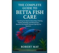 THE COMPLETE GUIDE TO BETTA FISH CARE: Everything You Need to Know About Raising, Feeding, Breeding, and Maintaining a Beautiful and Healthy Siamese Fighting Fish Aquarium