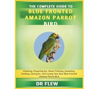 THE COMPLETE GUIDE TO BLUE FRONTED AMAZON PARROT BIRD: CHOOSING, PREPARING FOR, HOUSE TRAINING, GROOMING, FEEDING, CARING FOR AND LOVING YOUR NEW BLUE FRONTED AMAZON PARROT BIRD