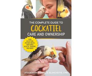 The Complete Guide to Cockatiel Care and Ownership: Proven Advice for New Owners on Cage Selection, Dietary Needs, Emotional Health, Training, and Breeding Cockatiels