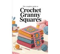 The Complete Guide to Crochet Granny Squares: Timeless Patterns, Modern Color Combinations, and Creative Projects for Every Skill Level