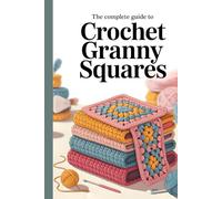 The Complete Guide to Crochet Granny Squares: Timeless Patterns, Modern Color Combinations, and Creative Projects for Every Skill Level
